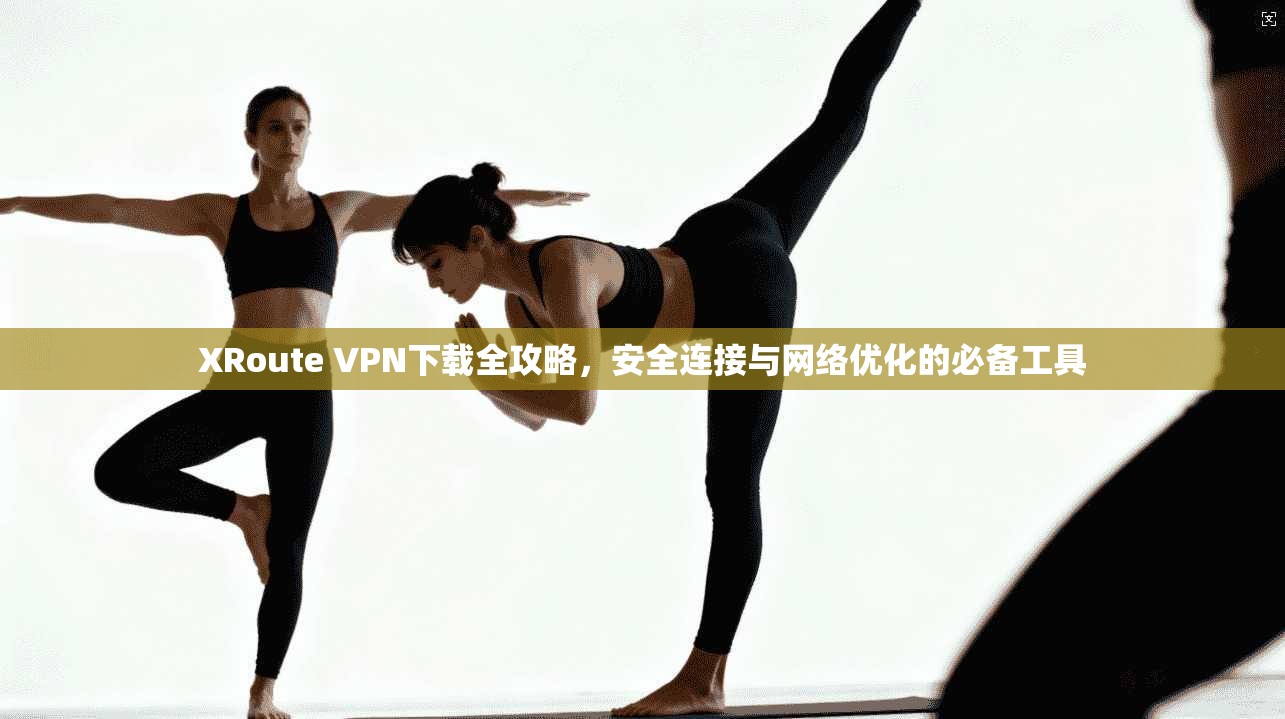 XRoute VPN下载全攻略，安全连接与网络优化的必备工具