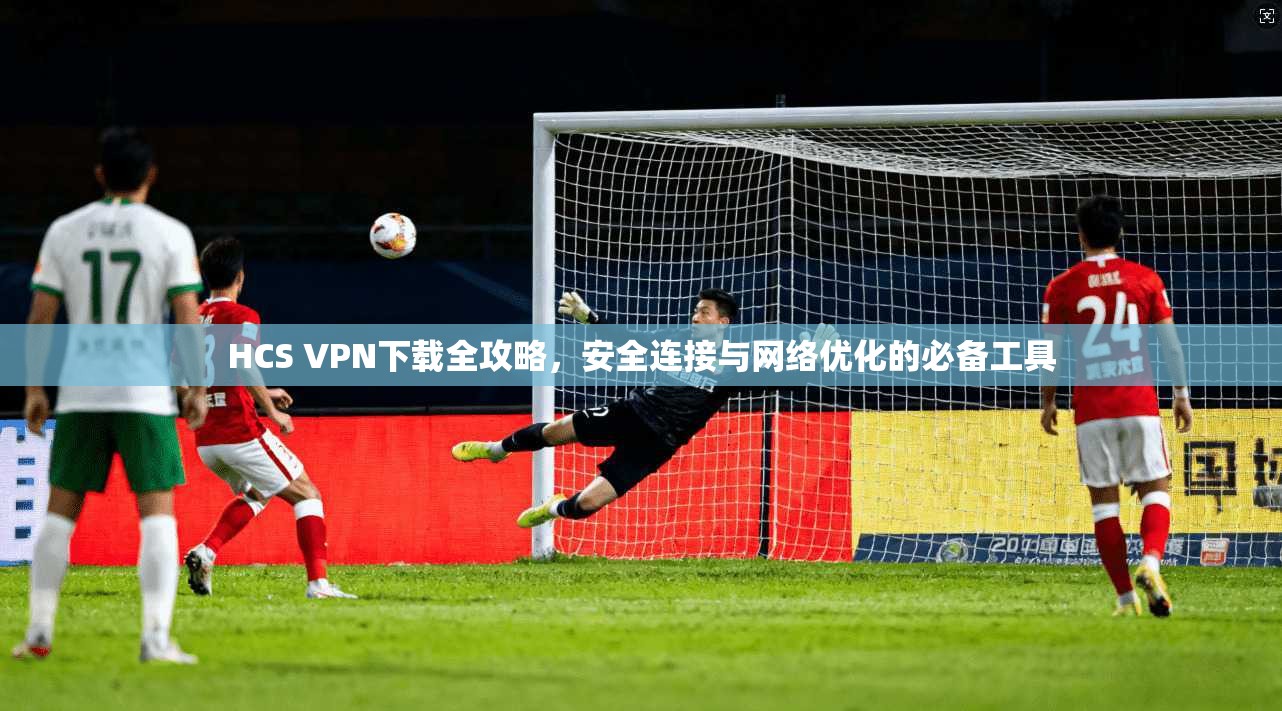 HCS VPN下载全攻略，安全连接与网络优化的必备工具