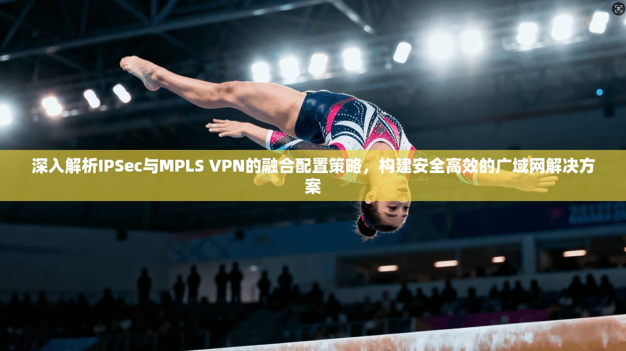 深入解析IPSec与MPLS VPN的融合配置策略，构建安全高效的广域网解决方案
