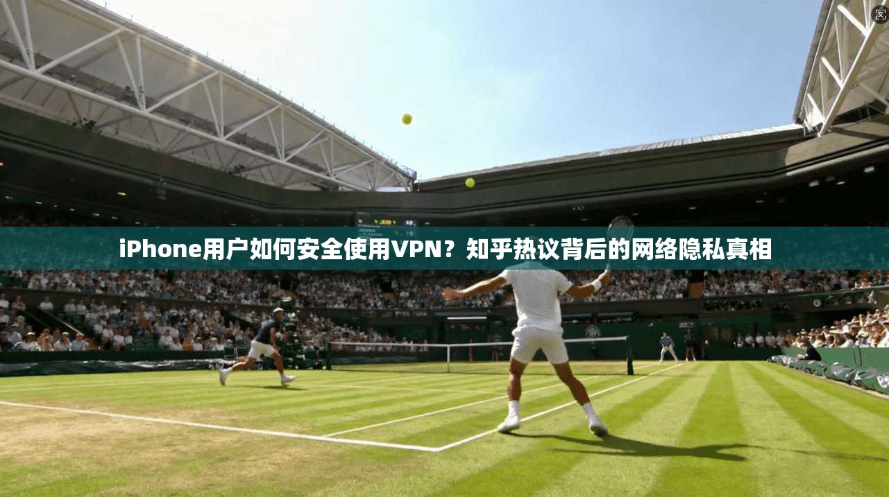 iPhone用户如何安全使用VPN？知乎热议背后的网络隐私真相