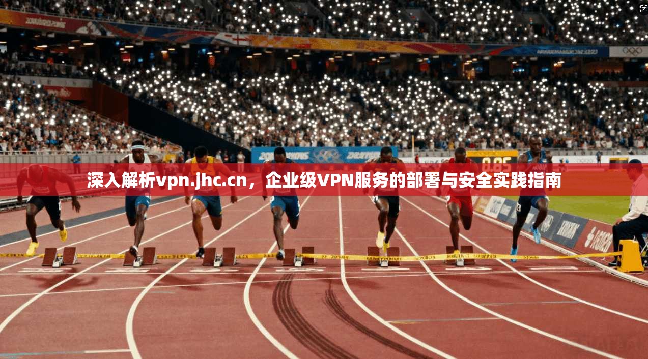 深入解析vpn.jhc.cn，企业级VPN服务的部署与安全实践指南