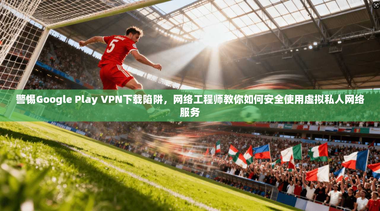 警惕Google Play VPN下载陷阱，网络工程师教你如何安全使用虚拟私人网络服务