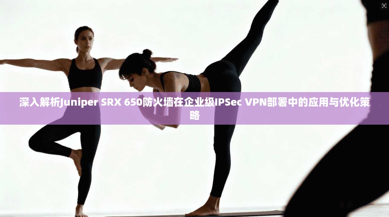 深入解析Juniper SRX 650防火墙在企业级IPSec VPN部署中的应用与优化策略