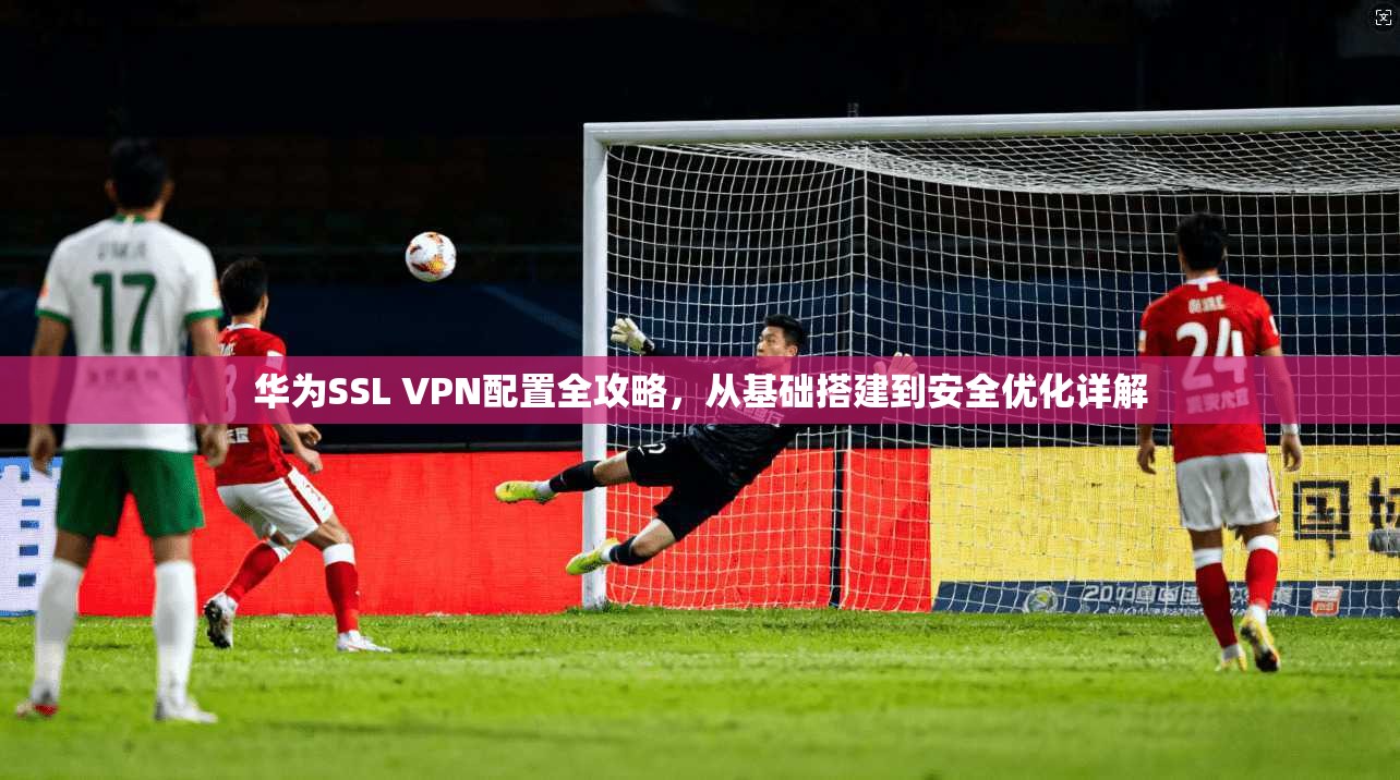 华为SSL VPN配置全攻略，从基础搭建到安全优化详解