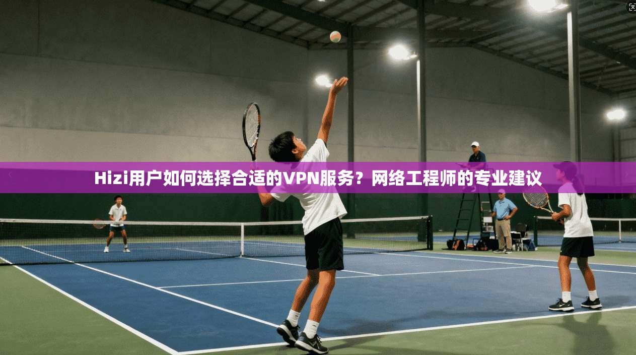 Hizi用户如何选择合适的VPN服务？网络工程师的专业建议
