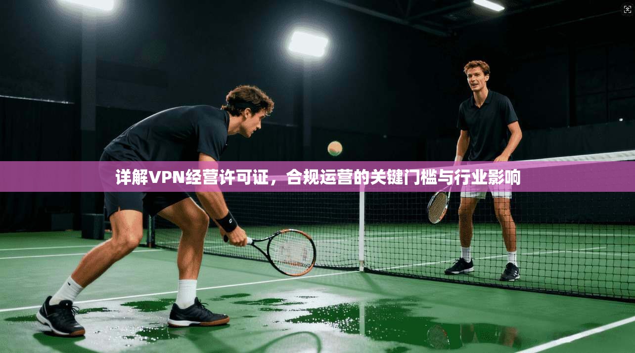 详解VPN经营许可证，合规运营的关键门槛与行业影响