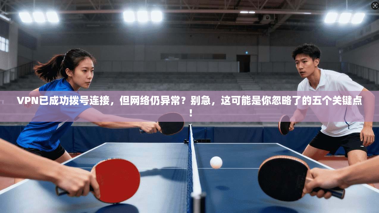 VPN已成功拨号连接，但网络仍异常？别急，这可能是你忽略了的五个关键点！