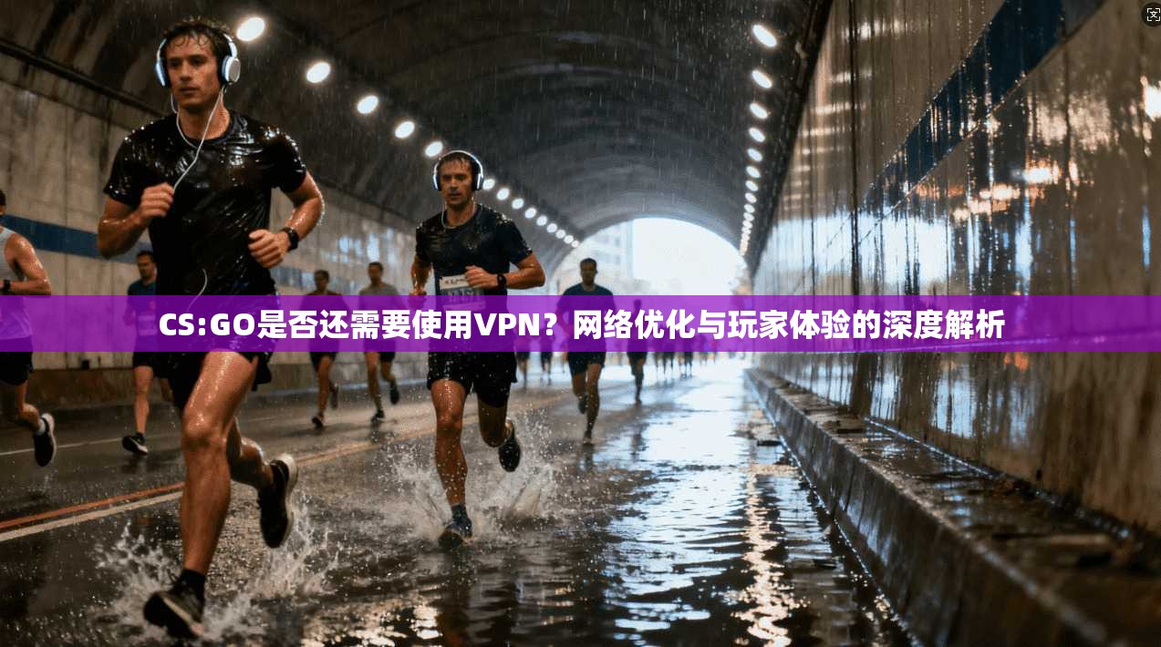 CS:GO是否还需要使用VPN？网络优化与玩家体验的深度解析