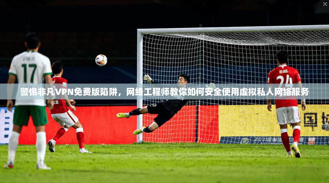 警惕非凡VPN免费版陷阱，网络工程师教你如何安全使用虚拟私人网络服务