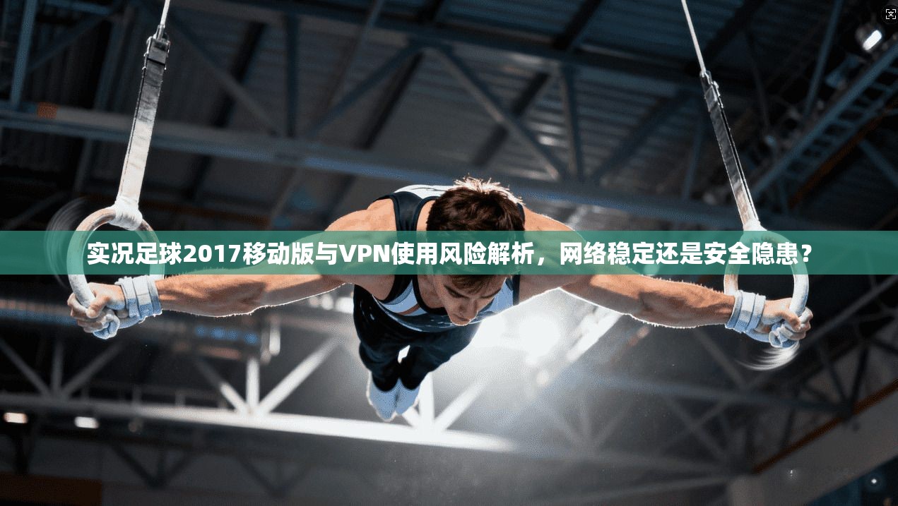 实况足球2017移动版与VPN使用风险解析，网络稳定还是安全隐患？