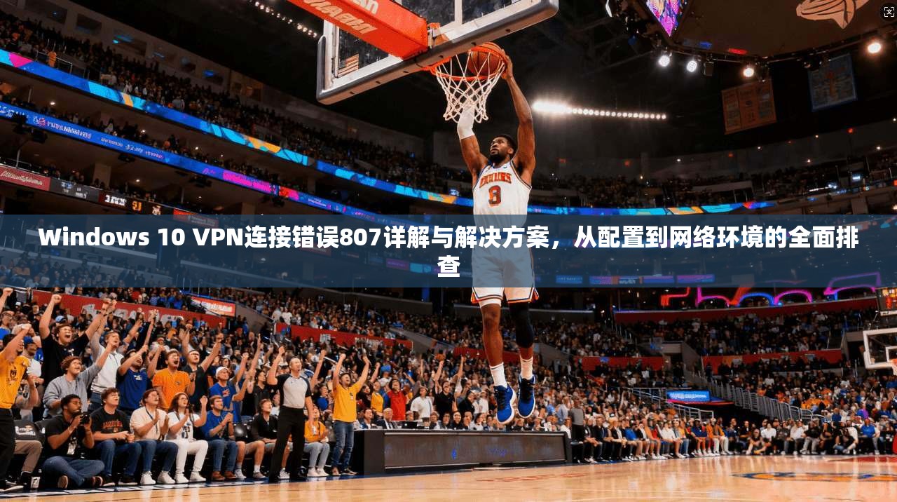 Windows 10 VPN连接错误807详解与解决方案，从配置到网络环境的全面排查