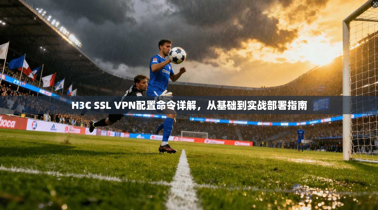 H3C SSL VPN配置命令详解，从基础到实战部署指南