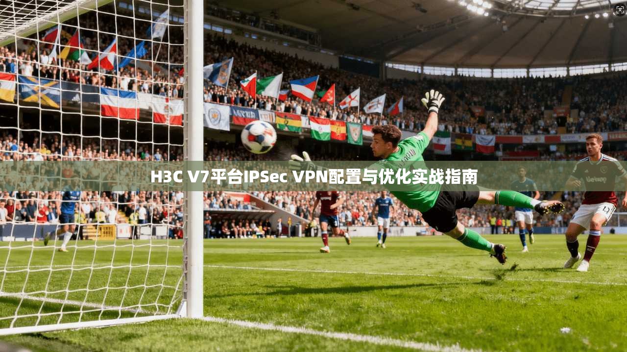 H3C V7平台IPSec VPN配置与优化实战指南