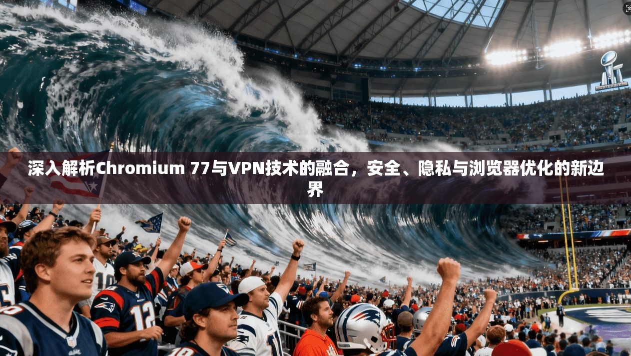 深入解析Chromium 77与VPN技术的融合，安全、隐私与浏览器优化的新边界