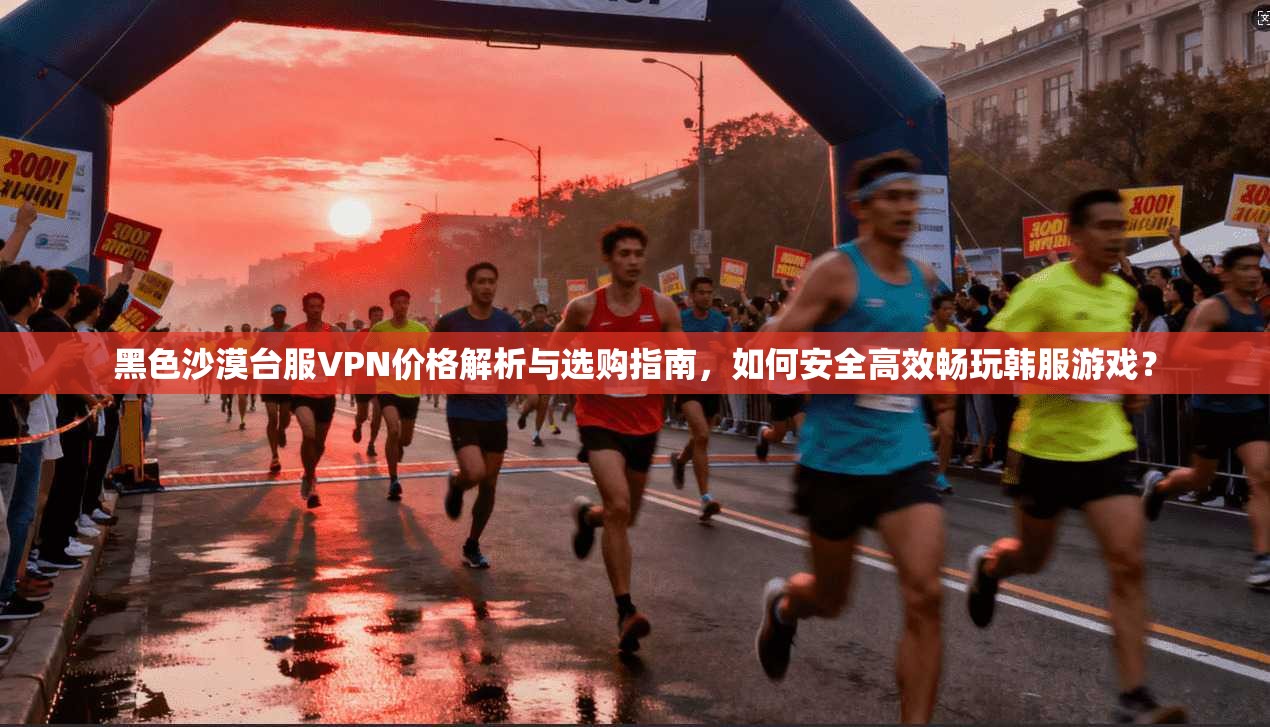 黑色沙漠台服VPN价格解析与选购指南，如何安全高效畅玩韩服游戏？