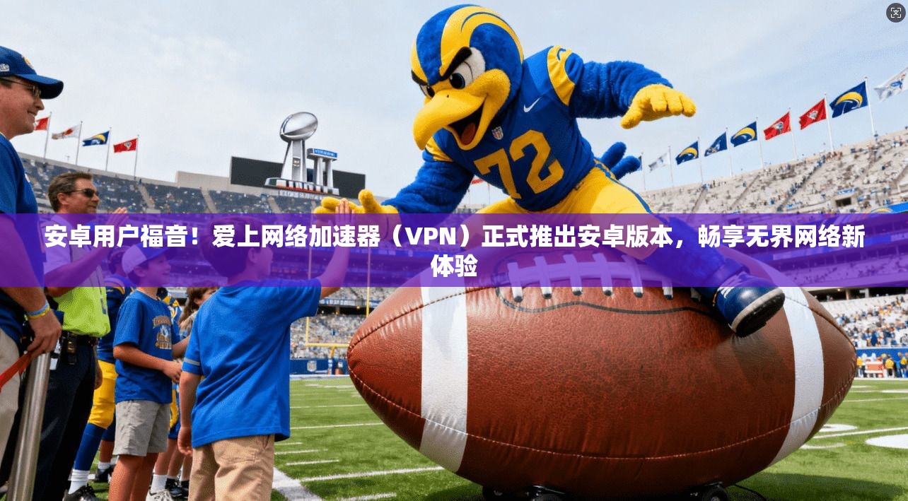 安卓用户福音！爱上网络加速器（VPN）正式推出安卓版本，畅享无界网络新体验