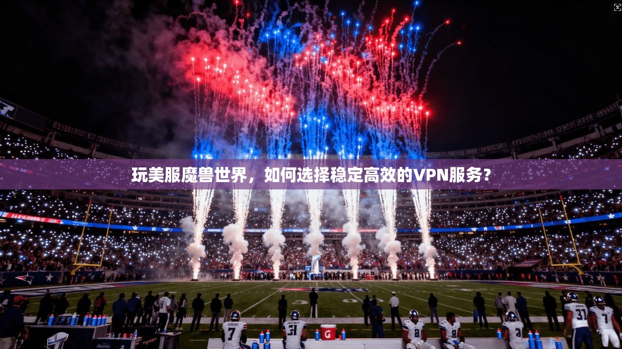 玩美服魔兽世界，如何选择稳定高效的VPN服务？