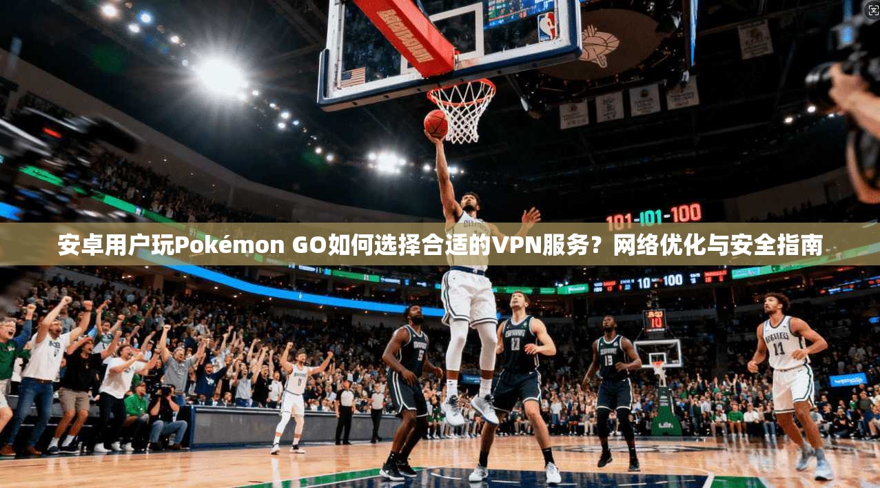 安卓用户玩Pokémon GO如何选择合适的VPN服务？网络优化与安全指南