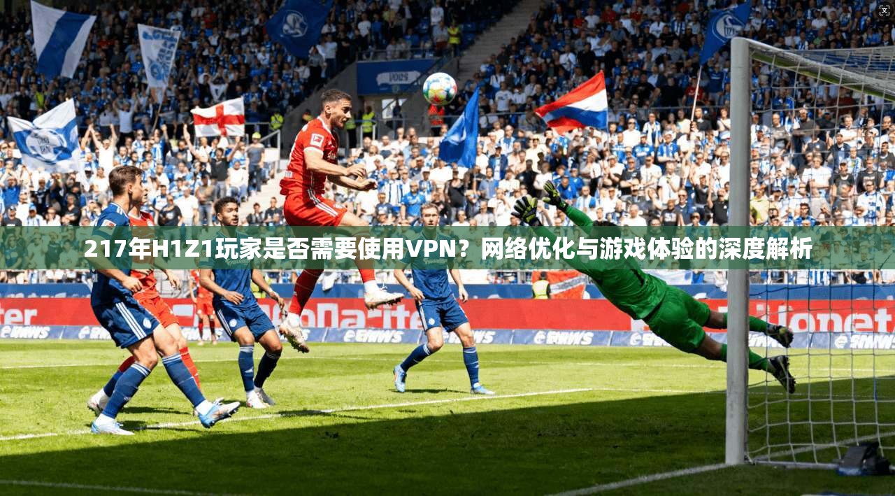 217年H1Z1玩家是否需要使用VPN？网络优化与游戏体验的深度解析