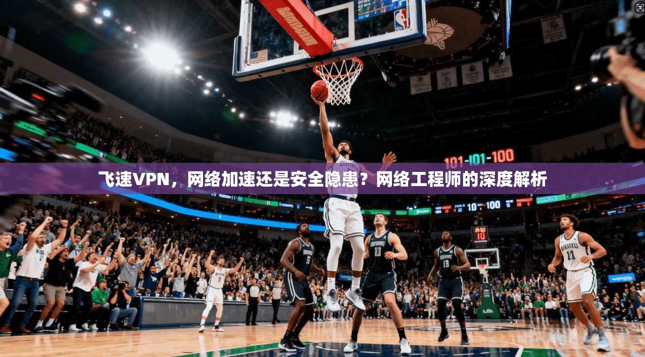 飞速VPN，网络加速还是安全隐患？网络工程师的深度解析