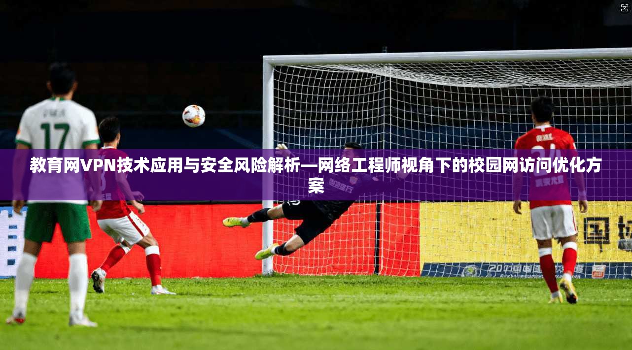 教育网VPN技术应用与安全风险解析—网络工程师视角下的校园网访问优化方案