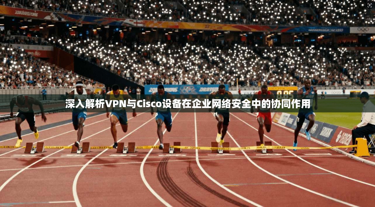 深入解析VPN与Cisco设备在企业网络安全中的协同作用