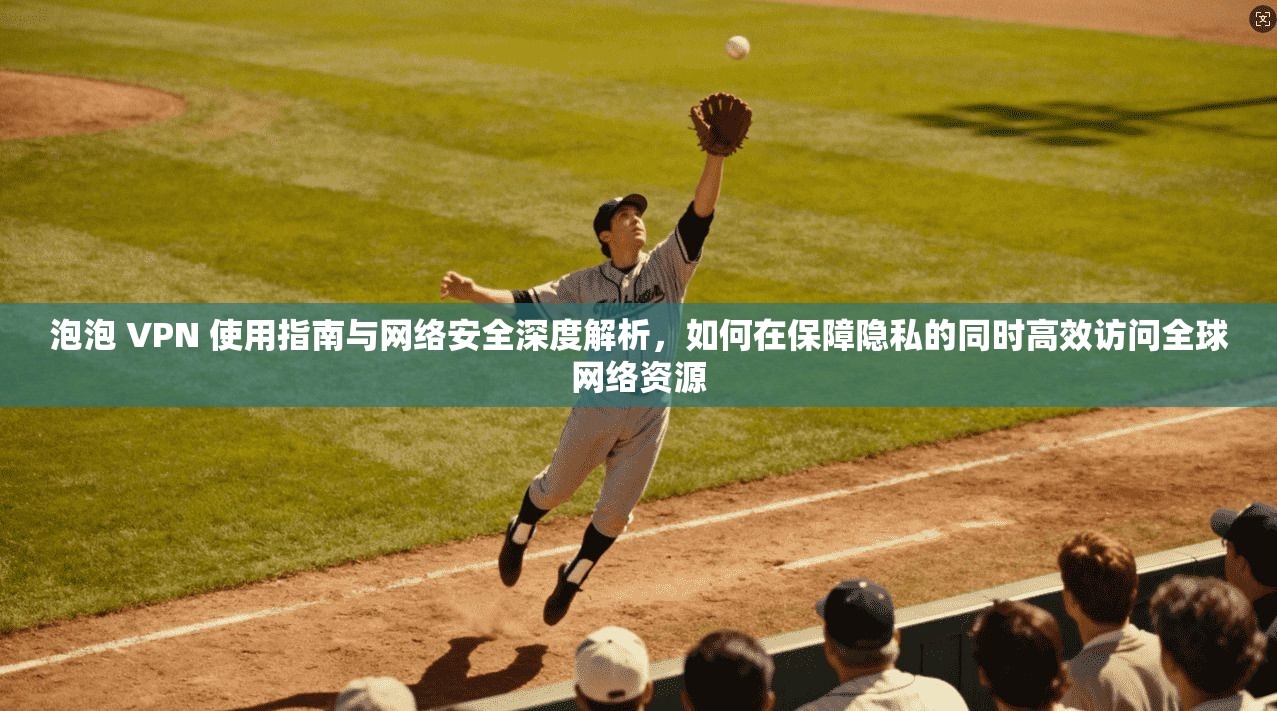 泡泡 VPN 使用指南与网络安全深度解析，如何在保障隐私的同时高效访问全球网络资源