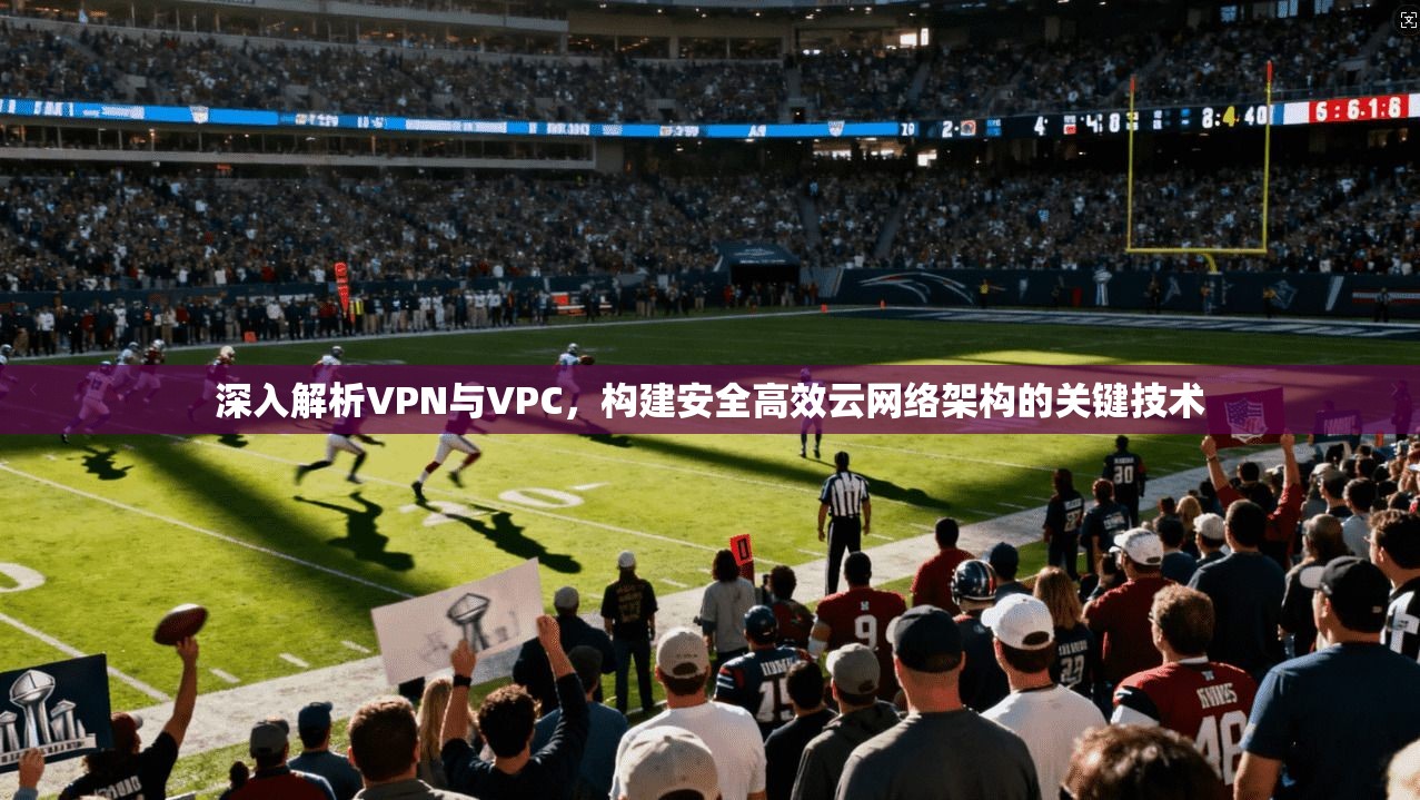 深入解析VPN与VPC，构建安全高效云网络架构的关键技术