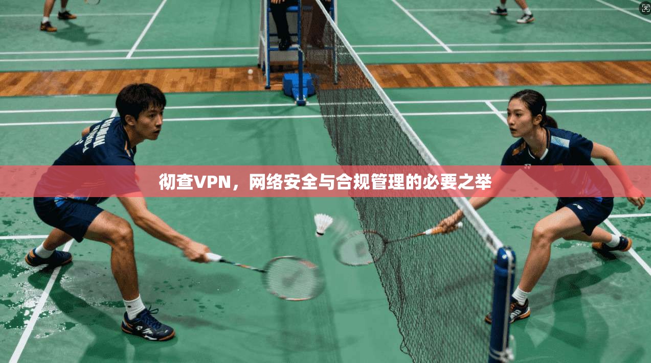 彻查VPN，网络安全与合规管理的必要之举