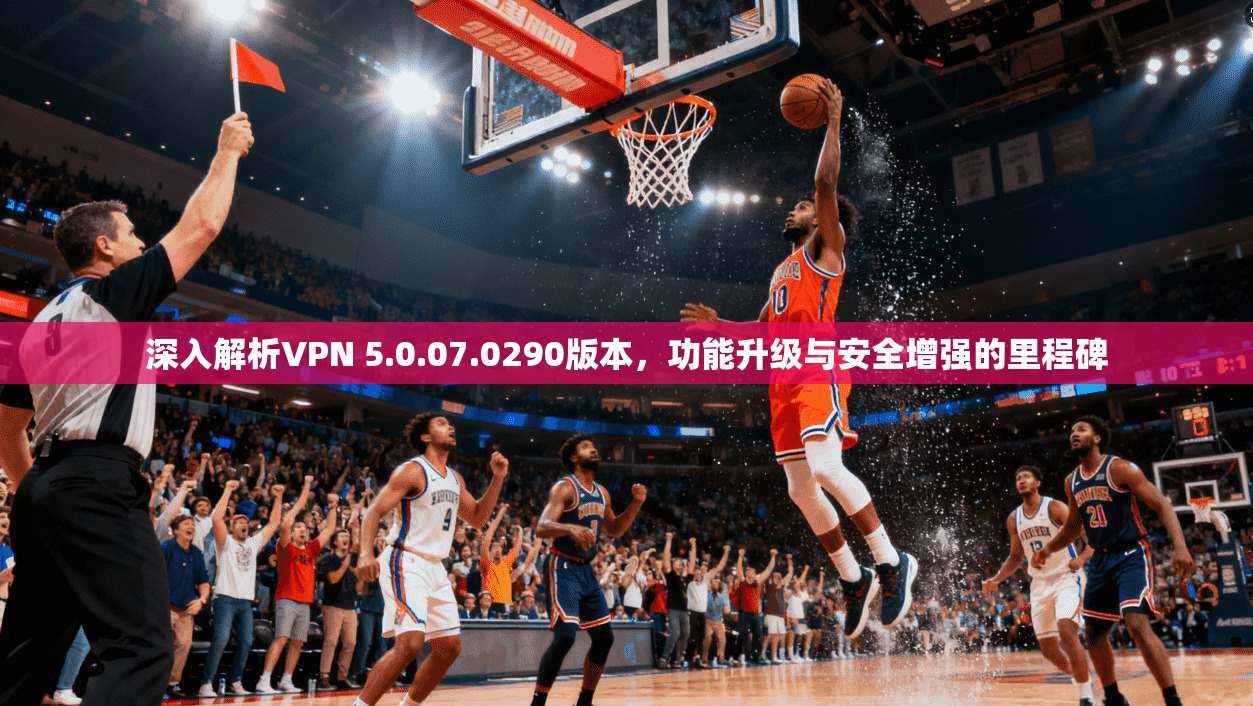 深入解析VPN 5.0.07.0290版本，功能升级与安全增强的里程碑
