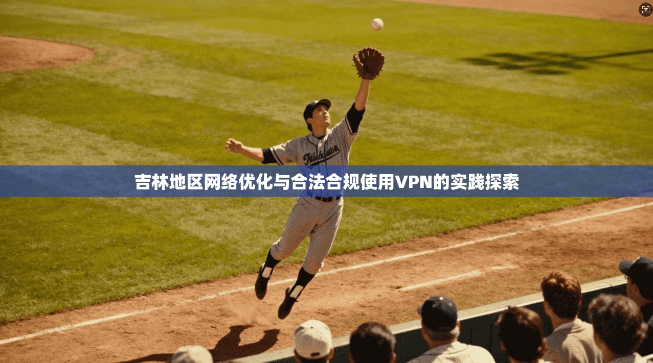吉林地区网络优化与合法合规使用VPN的实践探索