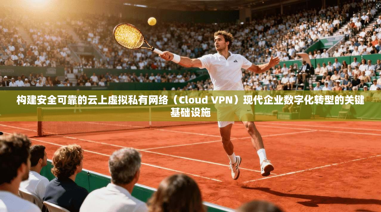 构建安全可靠的云上虚拟私有网络（Cloud VPN）现代企业数字化转型的关键基础设施
