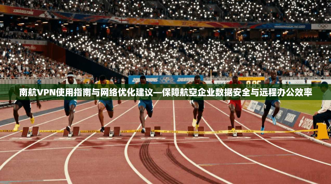 南航VPN使用指南与网络优化建议—保障航空企业数据安全与远程办公效率