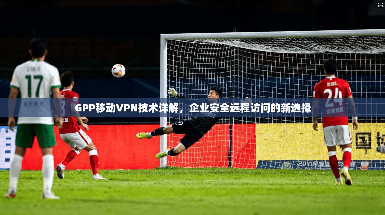GPP移动VPN技术详解，企业安全远程访问的新选择