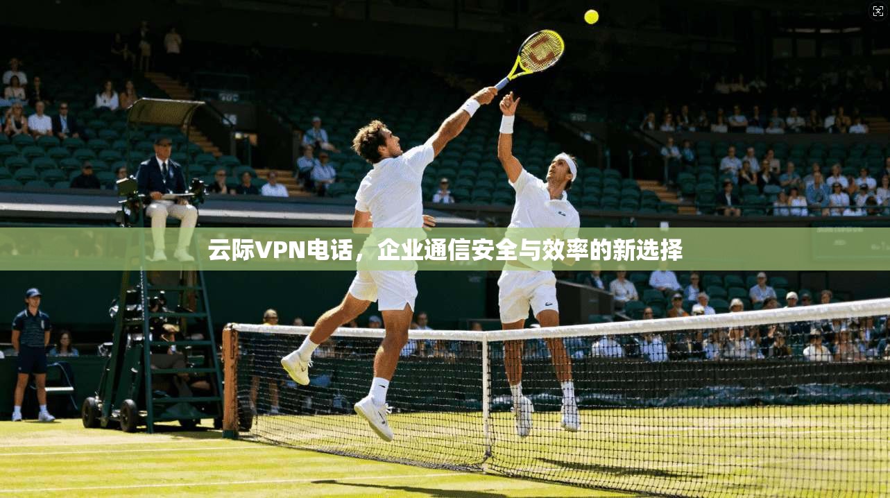 云际VPN电话，企业通信安全与效率的新选择