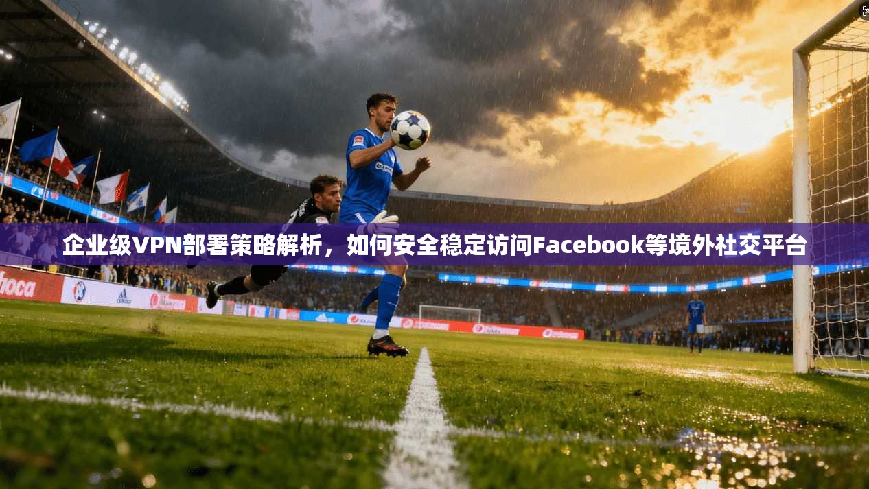 企业级VPN部署策略解析，如何安全稳定访问Facebook等境外社交平台