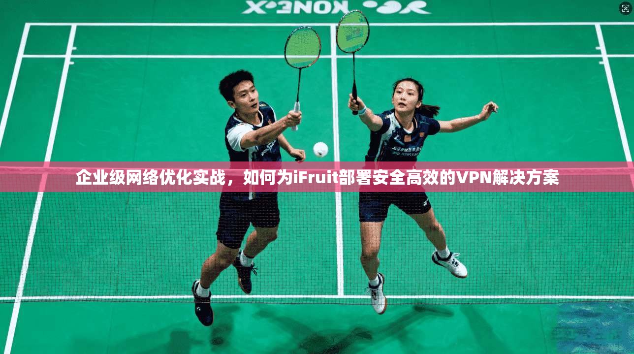 企业级网络优化实战，如何为iFruit部署安全高效的VPN解决方案