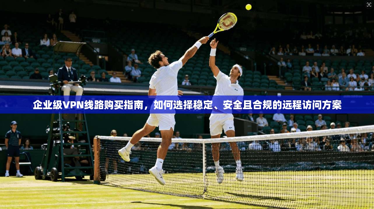 企业级VPN线路购买指南，如何选择稳定、安全且合规的远程访问方案