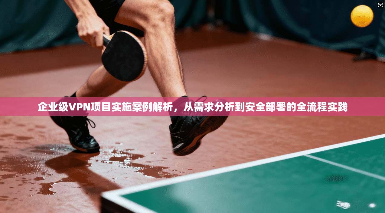 企业级VPN项目实施案例解析，从需求分析到安全部署的全流程实践