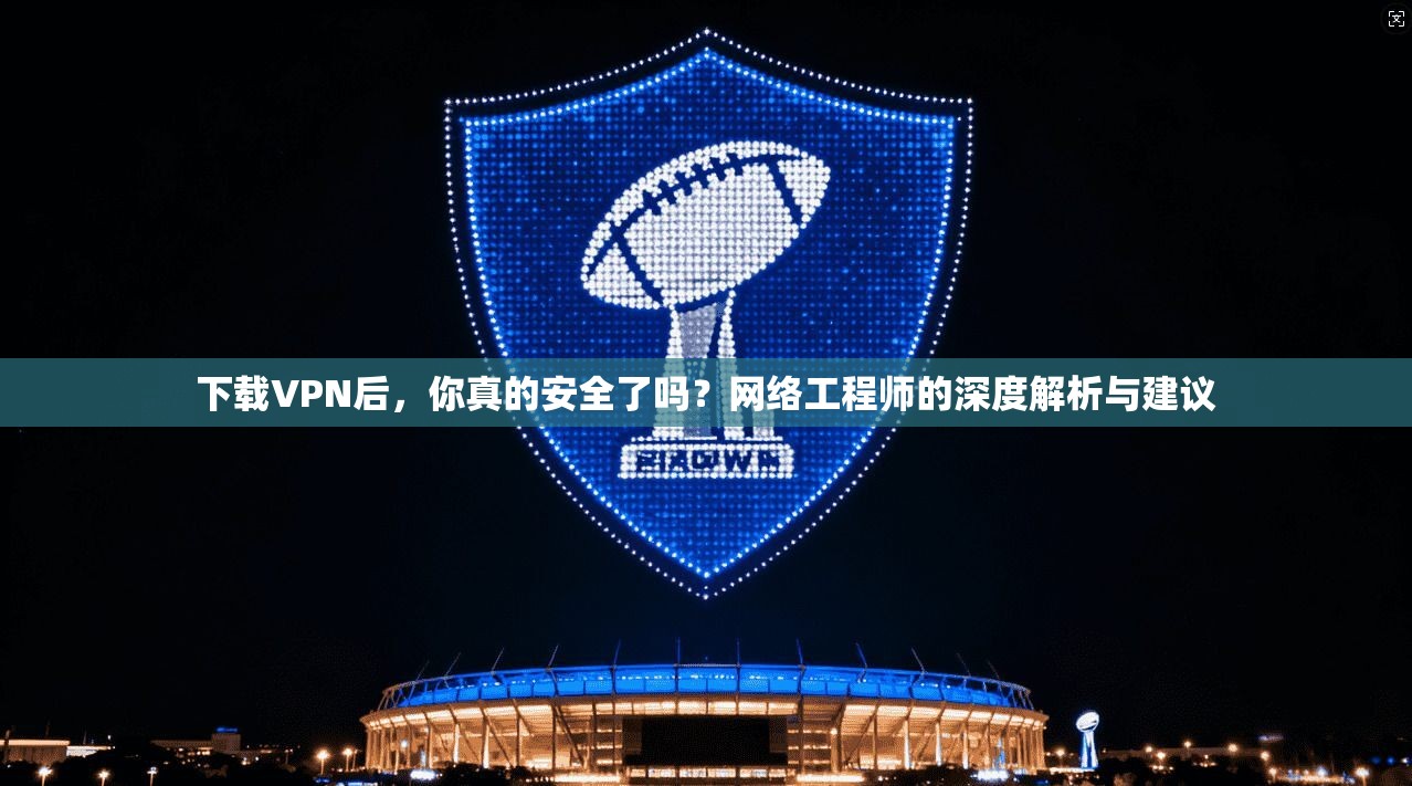 下载VPN后，你真的安全了吗？网络工程师的深度解析与建议