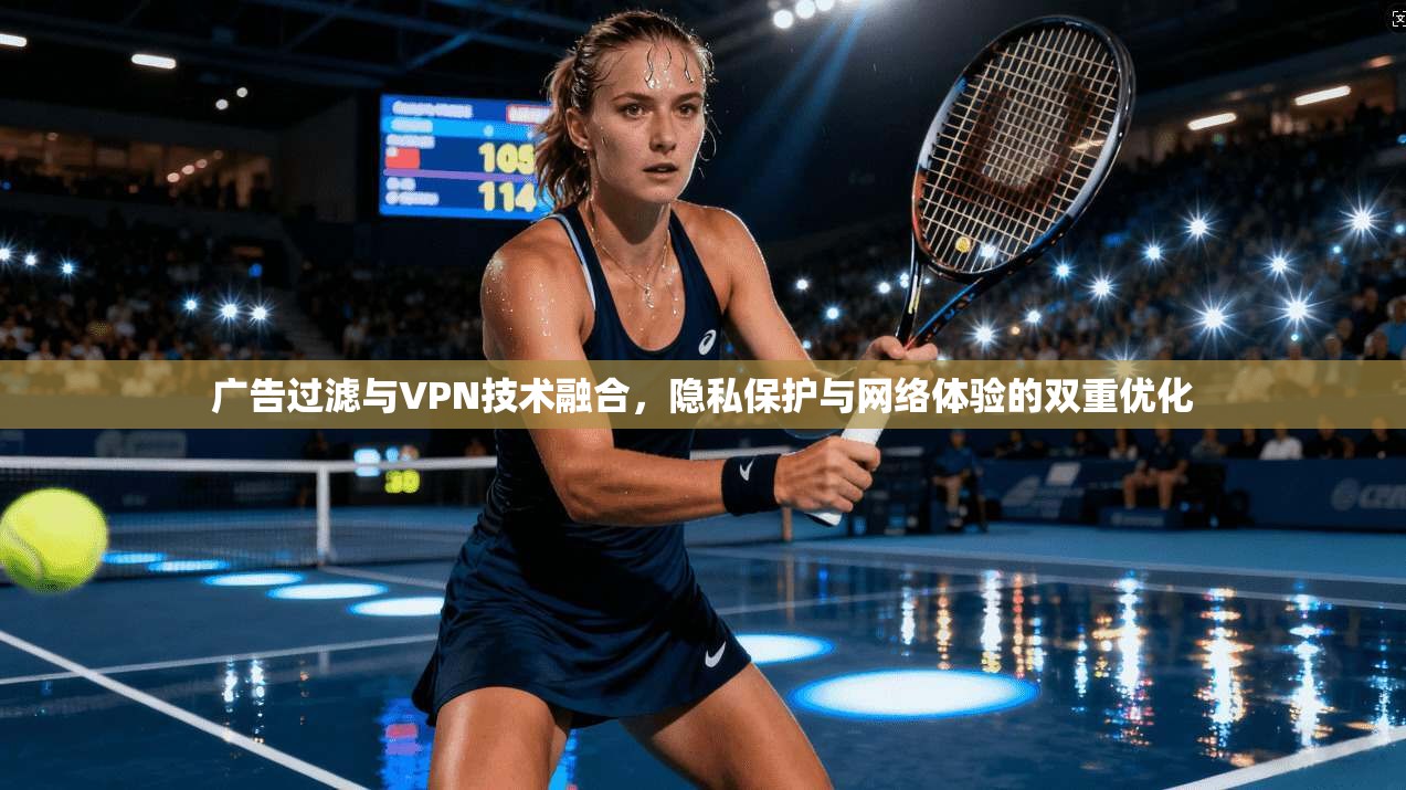 广告过滤与VPN技术融合，隐私保护与网络体验的双重优化