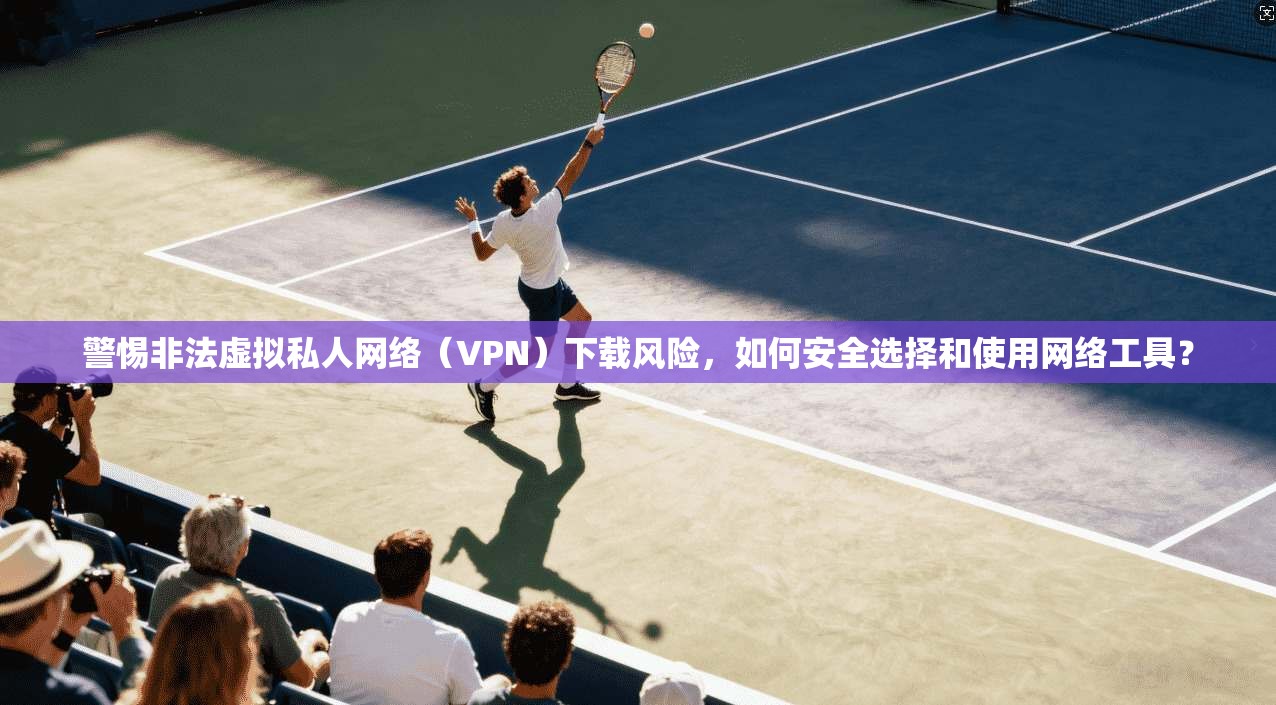 警惕非法虚拟私人网络（VPN）下载风险，如何安全选择和使用网络工具？