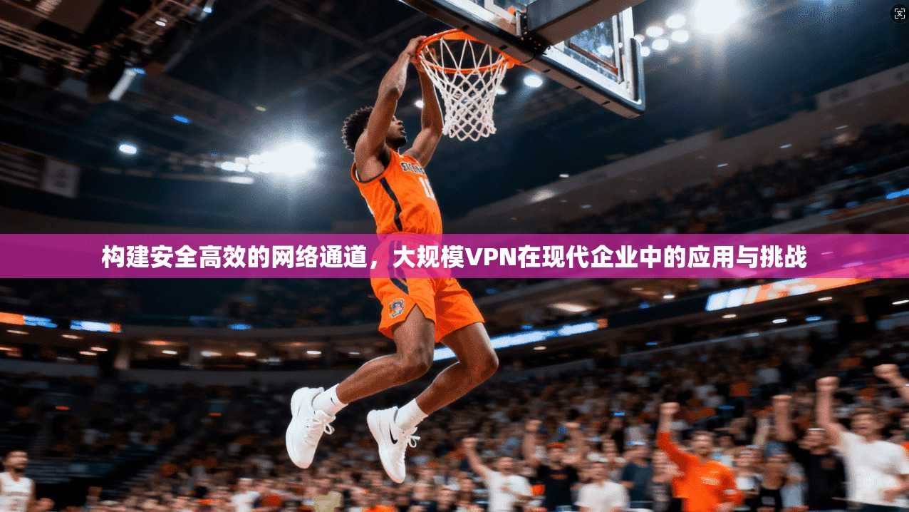 构建安全高效的网络通道，大规模VPN在现代企业中的应用与挑战