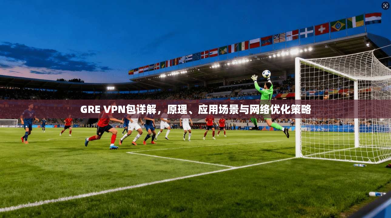 GRE VPN包详解，原理、应用场景与网络优化策略