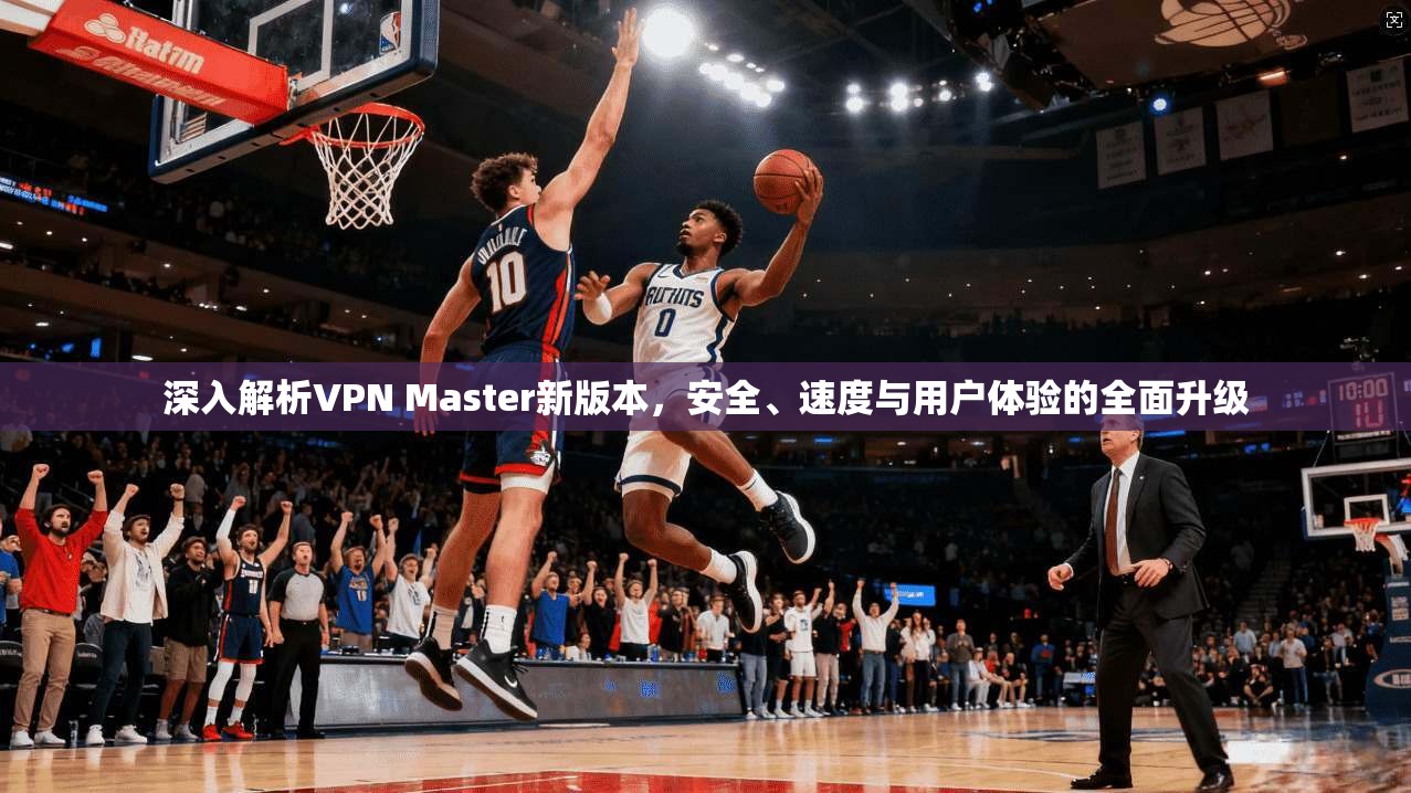 深入解析VPN Master新版本，安全、速度与用户体验的全面升级