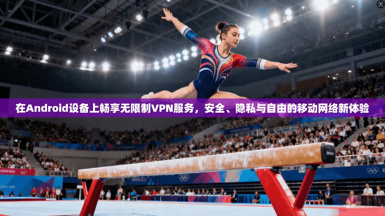 在Android设备上畅享无限制VPN服务，安全、隐私与自由的移动网络新体验