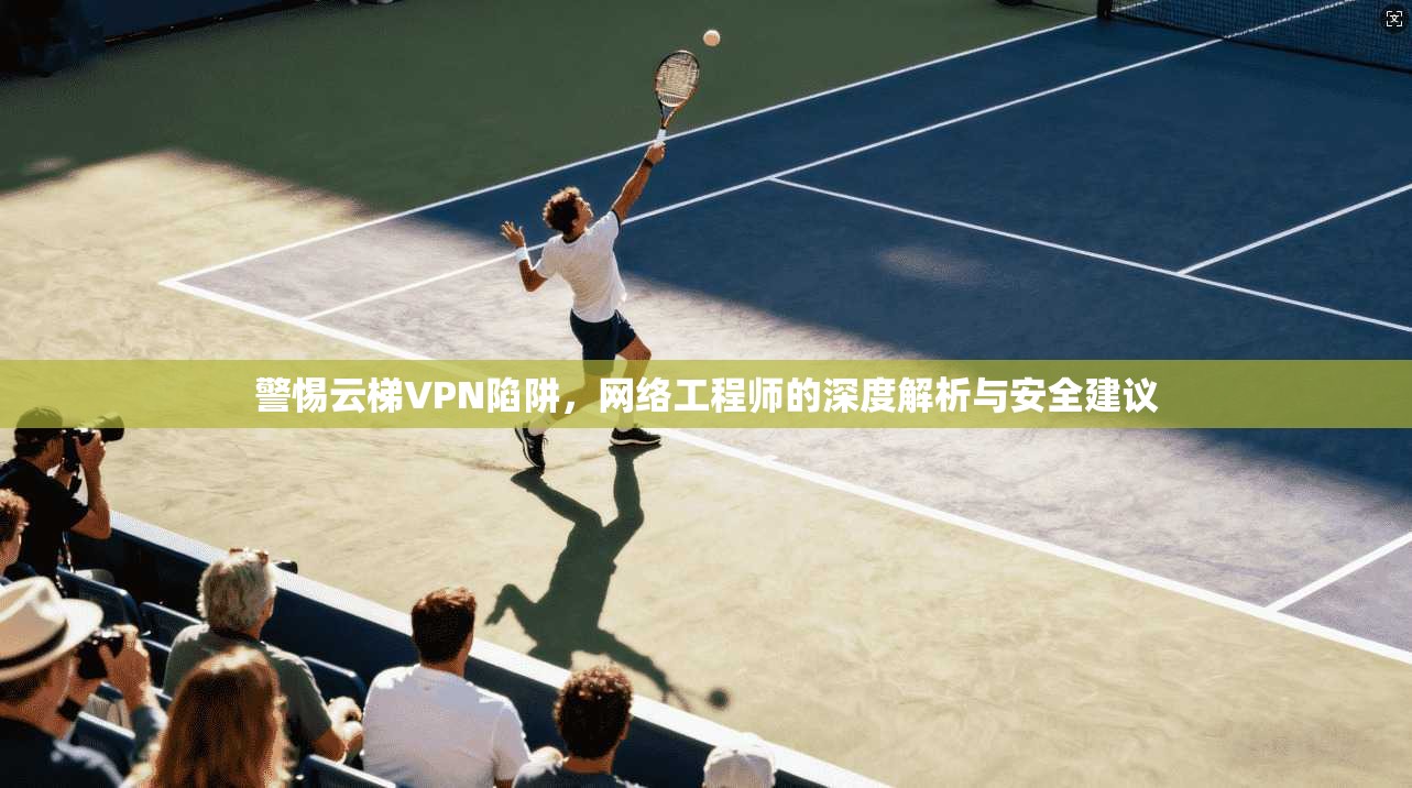 警惕云梯VPN陷阱，网络工程师的深度解析与安全建议