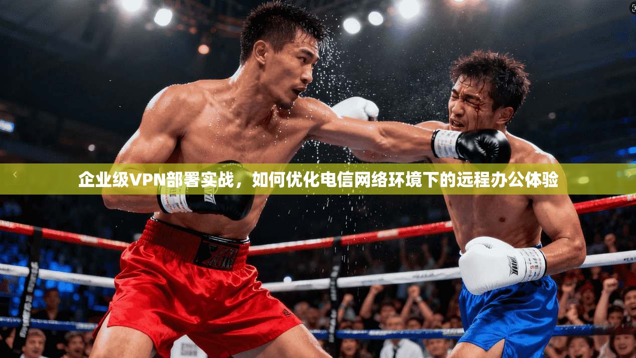 企业级VPN部署实战，如何优化电信网络环境下的远程办公体验