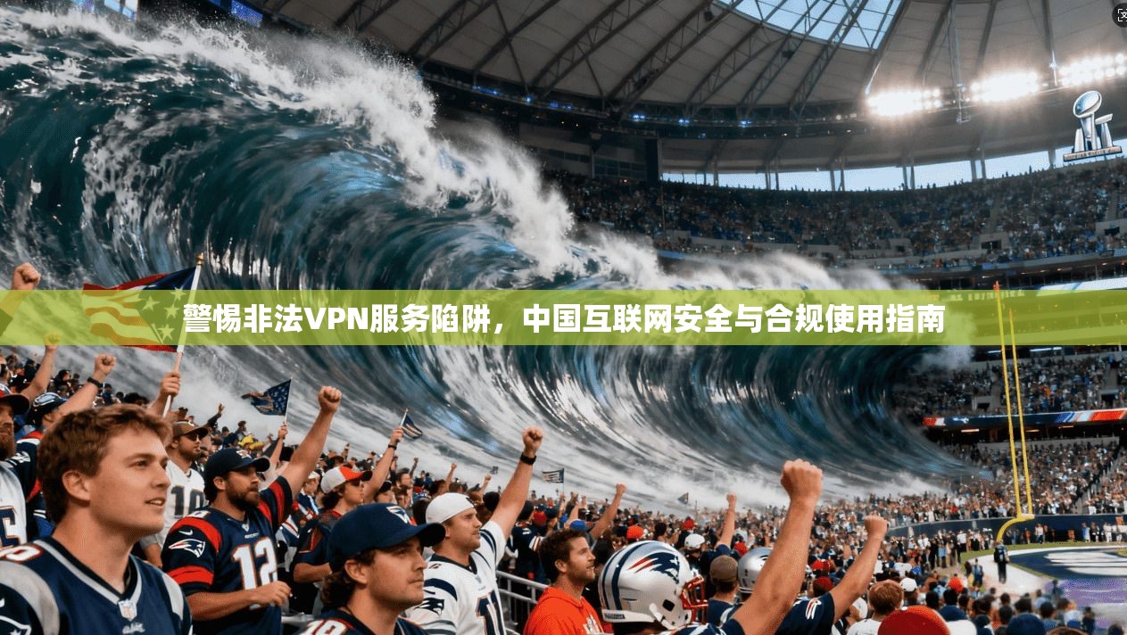 警惕非法VPN服务陷阱，中国互联网安全与合规使用指南