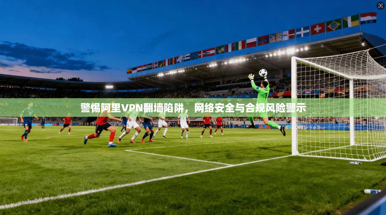 警惕阿里VPN翻墙陷阱，网络安全与合规风险警示